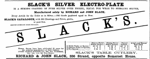 SLACK'S SILVER ELECTROPLATE IS A STRONG COATING OF PURE SILVER OVER NICKEL, EQUAL FOR WEAR TO STERLING SILVER, Manufactured solely by RICHARD and JOHN SLACK. ~~ Every Article for the Table as in Silver.—Old Goods jjeplated equal to New. —^******" "^Z&gt; SLACK'S CATALOGUE, with 350 Drawings and Prices, gratis, "1T"9 or post free. ^^i MX ^ ^ V ^ ^ ^ M % ORDKRS CARBIAGE FREE PER HAIL. M \ ¦F^L ^^^ F m ^ ^^^^^ —"""^^ Fiddle JUleetro Pattern -Plated . Fiddle Strong Pattern PJated . Pattern Thread . King with 's and Shell Thread . ^ 12 Table "Porks or Spoons £1 10 0 £1 18 0 £2 8 0 £3 0 0 — IVORY Messrs __ the . TABLE superior Slack _ have , KNIVES manufacture been , l« celebrated s. , of 20 . s their . 22 . s Cutlery 50 . _. DJ years SSERT . for „ — 12 12 Tea Dessert - Spoons Forks or Spoons ... 0 100 - 12 TATJT 0 _ 0 110 18 riTTTT « 0 13 115 0 6 220 1 10 0 . 11s., 14s., li-s. 6 , d. Peb , Dozen ^ . ,, fc ^ &gt;JLi T AA Ar _ ^ y T ± ^ V '&lt; fc = 5 S J_ A._fc5-LiJtij T? CJ U X I 1 T T ? iirC T3V X . RICHARD & JOHN SLACK, 336 Strand, opposite Somerset House.