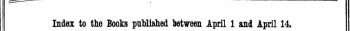 Index to the Books published between April 1 and April 14. The words in Italics are those under which the Titles are given Alphabetically in full, with the Publisher's Name.