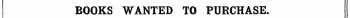 BOOKS WANTED TO PURCHASE. Books in Print are not Advei'tised fo r, but must appear in the ordinary Column Advertisements, and at the same rate.