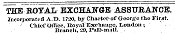 THE ROYAL EXCHANGE ASSURANCE. Incorporated A.t). 1720, by Charter of George the First. Chief Office, Royal Exchange, London ; Branch, 2», Pall-mall.