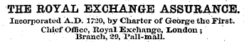 THE ROYAL EXCHANGE ASSURANCE. Incorporated A..D. 1720, by Charter of George the First. Chief Office, Royal Exchang-e, London ; Branch, 29, Pall-mall.