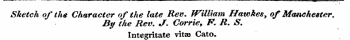 -—----- -- - — , - - _, - , -^ I, 1 p^rr —^- in - 1 ¦ mm* ' ~ i —'— ———^— ^_^__^_ r r f ^m ^ | ^ ± ^^| j_-jjm&lt;.^.^4^^^^j__m^_i ^ j_.__ *~" Sketch of the Character of the late Rev. fFilliam Hawkes, of Manchester. By the Rev. J. Corrie, F. R. S. Integritate vitas Cato.