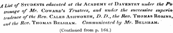 A List of Students educated at the Academy at Daventry under the Phi tronage of Mr. Coward's Trustees, and under the successive superin tendence of the Rev. Caleb Ashworth, D. D.y the Rev. Thomas Robins, and the Rev. Thomas Belsham. Communicated by Mr. Belsham. (Continued from p. 164.)