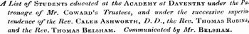 A List of Students educated at the Academy at Daventry under the Patronage of Mr. Coward's Trustees, and under the successive superintendence of the Rev. Caleb Ashworth, Z&gt;. /&gt;., the Rev. Thomas Robins, and the Rev. Thomas Belsham. Communicated by Mr. Belsham.