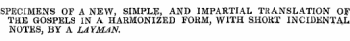 SPECIMENS OF A NEW, SIMPLE, AND IMPARTIAL TRANSLATION OF THE GOSPELS IN A HARMONIZED FORM, WITH SHORT INCIDENTAL NOTES, BY A LAYMAN.