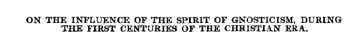 ON THE INFLUENCE OF THE SPIRIT OF GNOSTICISM, DURING THE FIRST CENTURIES OF THE CHRISTIAN ERA.
