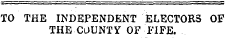 TO THE INDEPENDENT ELECTORS OF THE COUNTY OF FIFE.