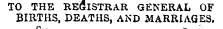 TO THE REGISTRAR GENERAL OF BIRTHS, DEATHS, AND MARRIAGES.