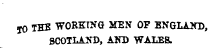 jO THE WORKING MEN OF KNGLAKD , SCOTLAND, AND WALES.
