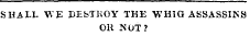 SHALL V>'E DEbTKOY TKE WHIG ASSASSIKS OR NOT?