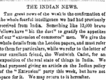 THE INDIAN NEWS. The great news of the week is the confirmation of the whole fearful intelligence we had had previously received from India. Something like 13,000 brave /ellowshave "bit the duH" to gratify the appetites of our " extension of commerce" men. We give the whole details from the London papera, and must refer to tliem for particulars, while we refer to the letter of our excellent friend, the Woolwich. Cadet, for an exposition of the real state of things in India. We had purposed giving an article on the Indian policy of the " Extension" party this week, but have not space for it. We may return to it hereafter.