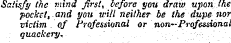 Satisfy the mind Jirsl, before you draw upon the pocket, and you'will neither be the dupe nor victim of Professional or non-Professional quackery.