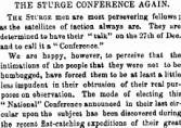 THE STURGE CONFERENCE AGAIN. The Stlrge men are most persevering fellows ; as the satellites of faction always are. They are determined to have their " talk" on the 27 th of Deo. and to call it a " Conference." We are happy, however, to perceive that the intimations of the people that they were not to be humbugged, have forced them to be at least a little less impudent in their obtrusion of their real purposes on observation. The mode of electing this " National" Conference announced in their laBt circular upon the subject has been discovered during the recent flat-catchiDg expeditions of their great
