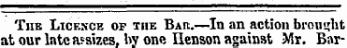 The Licence of the Bar.—In an action brought at our late assizes, by one Ilenson against Mr. Bar-