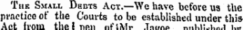 Thk Small Debts Act.—We have before us the practice of tlie Courts to be established under this Ant from the I nen iit'SMi- Tn<.no „„l>i:..u„.i u-