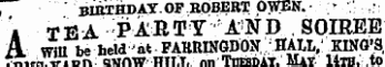 , * " * BIRTHDAY.OF ROBERT OWEN.- * *: ' i TEA FAB T Y AN D . SOIREE A WM be held 'at ¦ FARRINGDON, ' ; HALL,' KING'S, TiT.r^Vi.nr.: OWAW miiT. nn TlTBBn AT. Mav. 14th. to