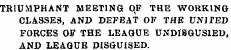 TRIUMPHANT MEETING qP THE WORKING CLASSES, AND DEFEAT OF THE UNITED FORCES OF THE LEAGUE UNDI8GUSIED, AND LEAGUE DISGUISED.