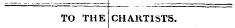 to ^ _ i i_ TO THE CHARTISTS.