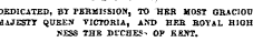 DEDICATED, BY PERMISSION, TO HEB MOST GRACIOU HAJESTT QUEEN VICTORIA, AND HER ROYAL HIGH JiESS THE DUCHES&gt; OP KENT. DEDICATED, BY PERMISSION, TO HEB MOST GRACIOU MAJESTT QUEEN VICTORIA, AND HER ROYAL H1GH JiESS THE DUCHES&gt; OP KKNT.