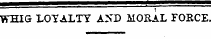 — ' ; WHIG LOYALTY A&gt; ~D MORAL FOECE,