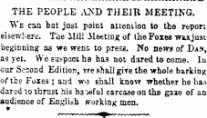 THE PEOPLE AM) THEIR MEETING. We can but just point attention to the repor; elsewhere. The iiill Meeting of tie Foxes wssjust beginning as we went to press. No news of Dan, as yet. Wo suspect he has not d;vred to come. In our Second Edition, vre shall give the whole barking of the Foxes ; aad wo shall knovr whether he has dared to thrust his hatful carcase on the gaze of an audience of English working men.