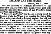IRELAKD AND THE POLICE. Dablin, Feb. 21,1844. We are becoming at sufficient importance to the State, that the authorities have lately been bo good as to cause two and sometimes more, of the Detective Force to attend obt meetings.. " Keep oat the Tories" w&s the cry in «very pwish in Ireland, Trbile the Whigs were passing the Police Bill. Not a voice was raised in Ireland against this bill but my own. I was not only laughed at for my opposition, bat was actually threatened ¦with expulsion for having made an . effort to rouse the "National Trades Political Union" to oppose it I raw at that time how it would be. I knew foil well that the lone, being under no other control than that of the minister, that it would one time or other be turned against the parties who sup-