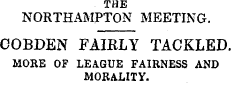 THE NORTHAMPTON MEETING. COBDEN FAIRLY TACKLED. MORE OF LEAGUE FAIRNESS AND MORALITY.