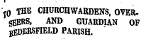 T0 the churchwardens, over. gEERS, AND GUARDIAN OF HEDERSFIELD PARISH.
