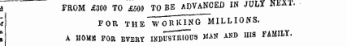 - of a a ^ FR0 M ^Qa^^oT^nD^N^T^ JULY NEXT. d FROM £300 TO £500 TO BE ADVANCED IN JULY NEX1. " t FOR THE WORKING MILLIONS. I A H0MM FOR EVEllY INDU8TIU0TI3 MAN AND HIS FAMILY.