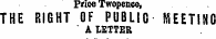 Prinn Tmuwnnt. Prioe Twopence, THE RIGHT OF PUBLIC MEETING ' A LETTER