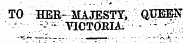 TO HER- MAJESTY, QUEEN - - ' VICTOBIA. - - •