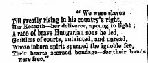 " We were slaves Till greatly rising in his country's right, Her Kos3_th—her deliverer, sprung to light ; A race of brave Hungarian sons he led, Guiltless of courts, untainted, and unread, Tfhose inborn spirit spurned the ignoble fee, Their hearts scorned bondage—for their hands t?ere free."