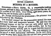 HOME CIRCUIT. MURDER BI A MOTHEB. GurtDFOBD. —Maria Chitty, 45, % re§p«tab!e«looking woman, attired in deep mourning, was indicted for the wilful murder of her child, Jane Chitty, »ged seven years, by beating out its brains with a mallet. Mr. Knapp conducted the prosecution I the prisoner was defended by Mr. Clarion. _ I he learned counsel for the prosecution opened the case ma very kind and temperate manner. He said that tbe unhappy woman at the bar was not only called upon to answer the heinous charge of wilful murder, but ho was accused of having wilfully and in a most horrible manner deprived of life her own offspring. The case appeared to bs one of a most melancholy character, for he said there would be very little doubt that the set had been committed